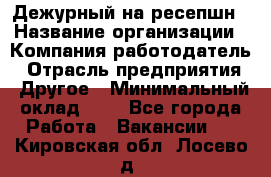 Дежурный на ресепшн › Название организации ­ Компания-работодатель › Отрасль предприятия ­ Другое › Минимальный оклад ­ 1 - Все города Работа » Вакансии   . Кировская обл.,Лосево д.